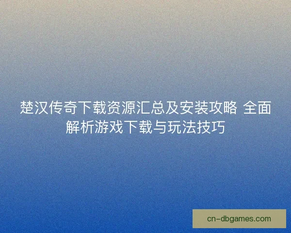 楚汉传奇下载资源汇总及安装攻略 全面解析游戏下载与玩法技巧