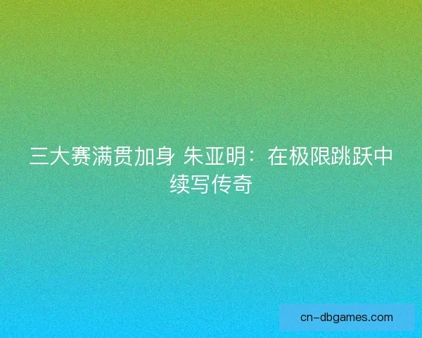 三大赛满贯加身 朱亚明：在极限跳跃中续写传奇