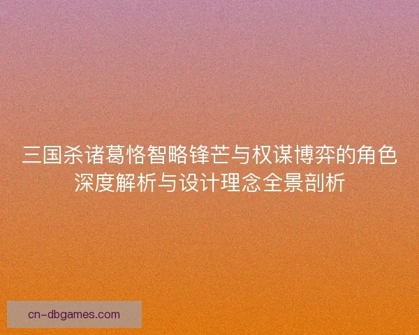 三国杀诸葛恪智略锋芒与权谋博弈的角色深度解析与设计理念全景剖析