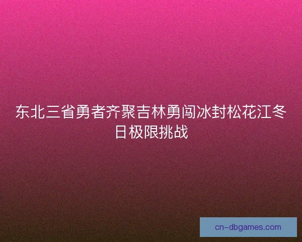 东北三省勇者齐聚吉林勇闯冰封松花江冬日极限挑战